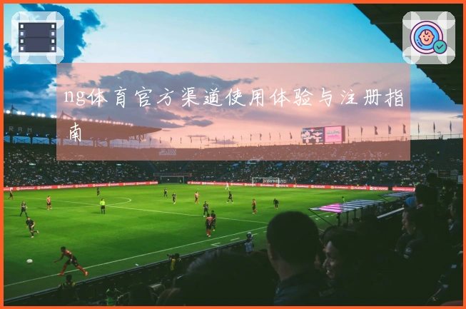 ng体育官方渠道使用体验与注册指南