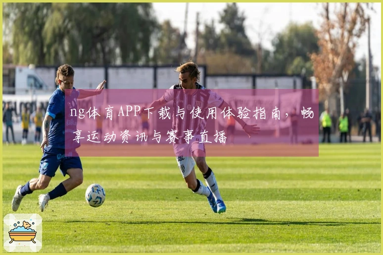 ng体育APP下载与使用体验指南，畅享运动资讯与赛事直播